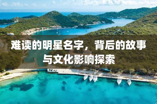 难读的明星名字，背后的故事与文化影响探索