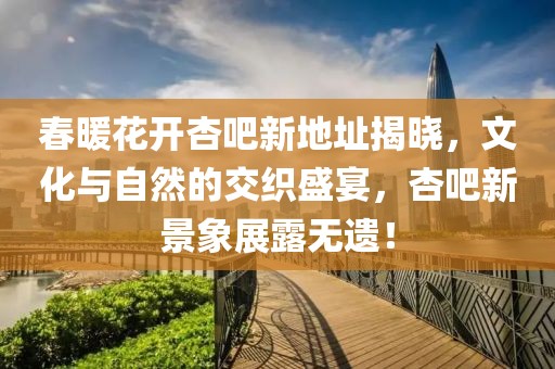 春暖花开杏吧新地址揭晓，文化与自然的交织盛宴，杏吧新景象展露无遗！