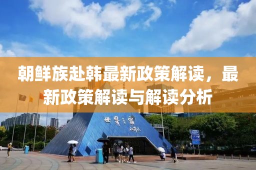 朝鲜族赴韩最新政策解读，最新政策解读与解读分析