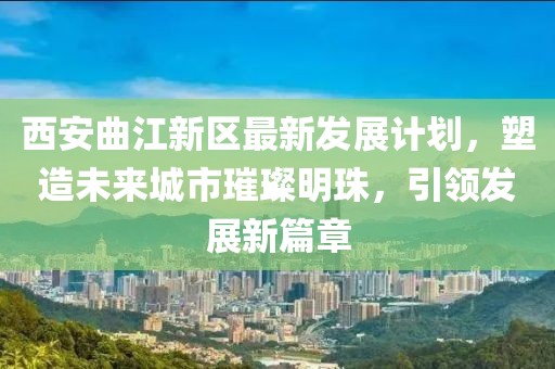 西安曲江新区最新发展计划，塑造未来城市璀璨明珠，引领发展新篇章