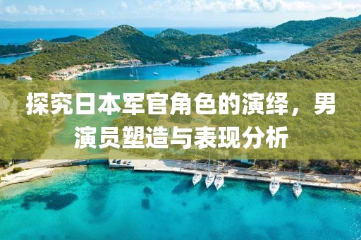 探究日本军官角色的演绎，男演员塑造与表现分析