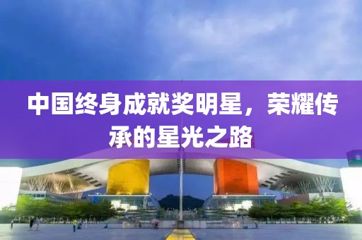 中国终身成就奖明星，荣耀传承的星光之路