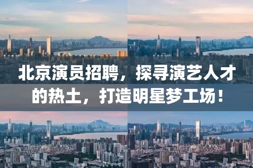 北京演员招聘，探寻演艺人才的热土，打造明星梦工场！
