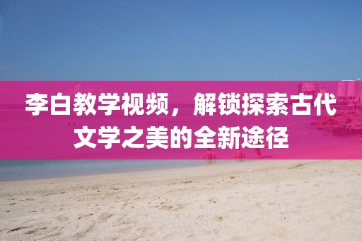 李白教学视频，解锁探索古代文学之美的全新途径