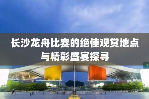 长沙龙舟比赛的绝佳观赏地点与精彩盛宴探寻