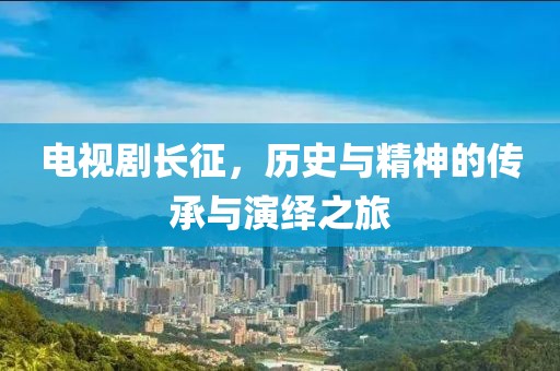 电视剧长征，历史与精神的传承与演绎之旅