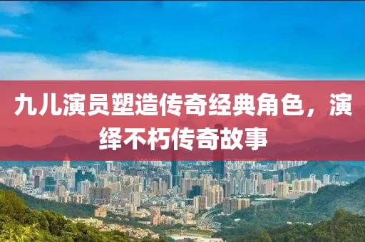 九儿演员塑造传奇经典角色，演绎不朽传奇故事