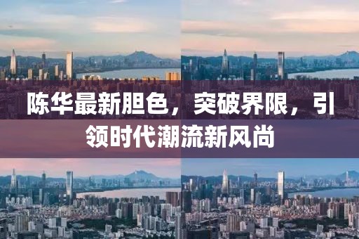 陈华最新胆色，突破界限，引领时代潮流新风尚