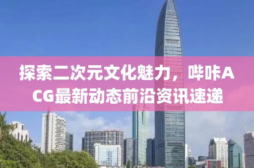探索二次元文化魅力，哔咔ACG最新动态前沿资讯速递