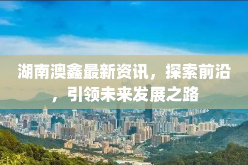 湖南澳鑫最新资讯，探索前沿，引领未来发展之路