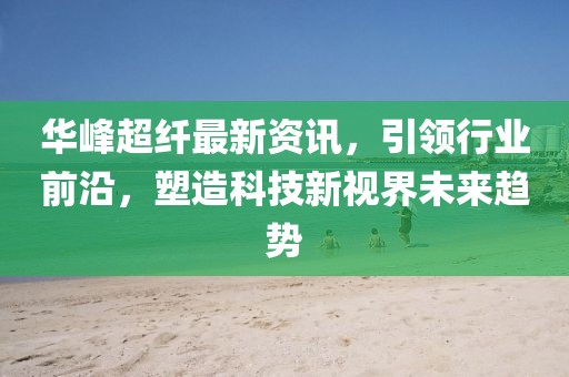 华峰超纤最新资讯，引领行业前沿，塑造科技新视界未来趋势