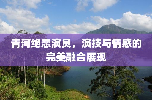 青河绝恋演员，演技与情感的完美融合展现