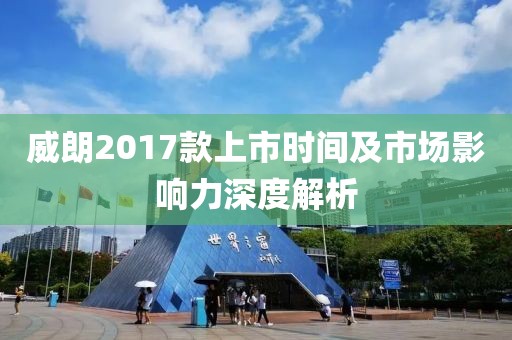 威朗2017款上市时间及市场影响力深度解析