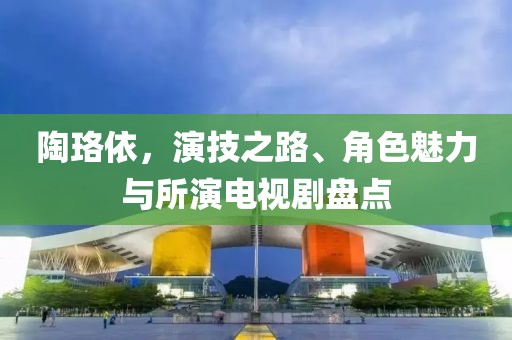 陶珞依，演技之路、角色魅力与所演电视剧盘点