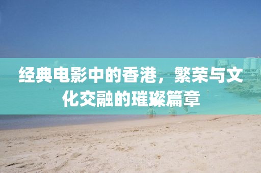 经典电影中的香港，繁荣与文化交融的璀璨篇章