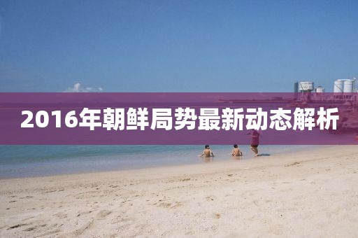 2016年朝鲜局势最新动态解析