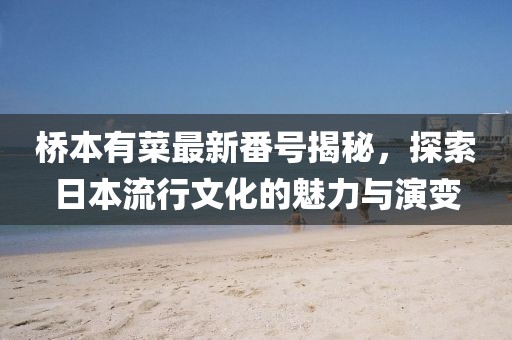 桥本有菜最新番号揭秘，探索日本流行文化的魅力与演变