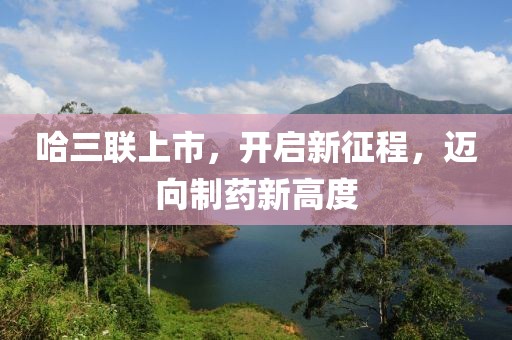 哈三联上市，开启新征程，迈向制药新高度