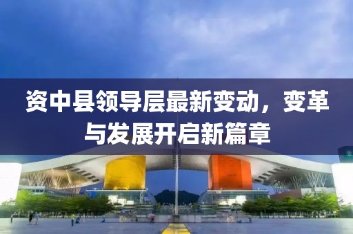 资中县领导层最新变动，变革与发展开启新篇章