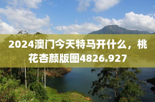 2024澳门今天特马开什么，桃花杏颜版图4826.927