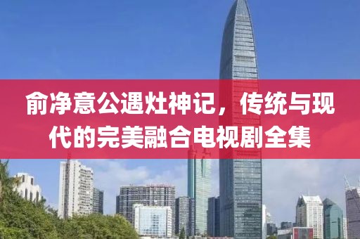 俞净意公遇灶神记，传统与现代的完美融合电视剧全集