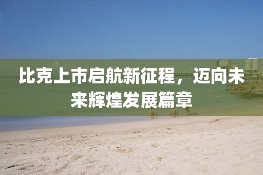 比克上市启航新征程，迈向未来辉煌发展篇章