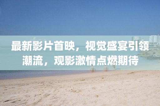 最新影片首映，视觉盛宴引领潮流，观影激情点燃期待
