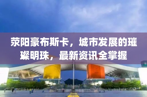 荥阳豪布斯卡，城市发展的璀璨明珠，最新资讯全掌握