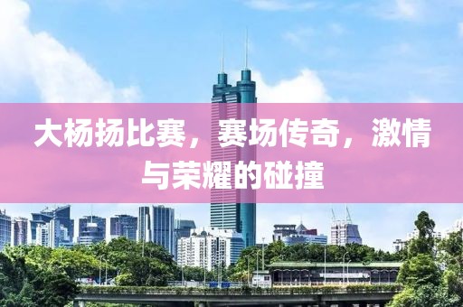 大杨扬比赛，赛场传奇，激情与荣耀的碰撞