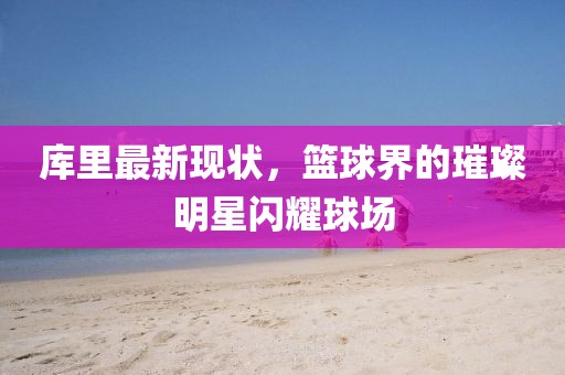 库里最新现状，篮球界的璀璨明星闪耀球场