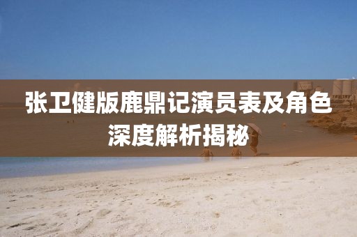 张卫健版鹿鼎记演员表及角色深度解析揭秘