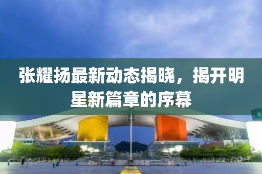 张耀扬最新动态揭晓，揭开明星新篇章的序幕