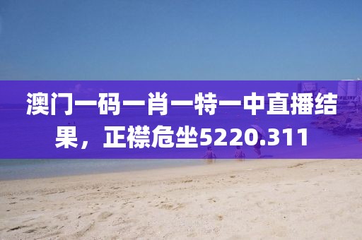 澳门一码一肖一特一中直播结果，正襟危坐5220.311