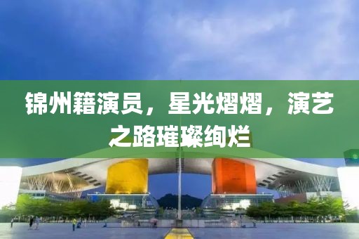 锦州籍演员，星光熠熠，演艺之路璀璨绚烂