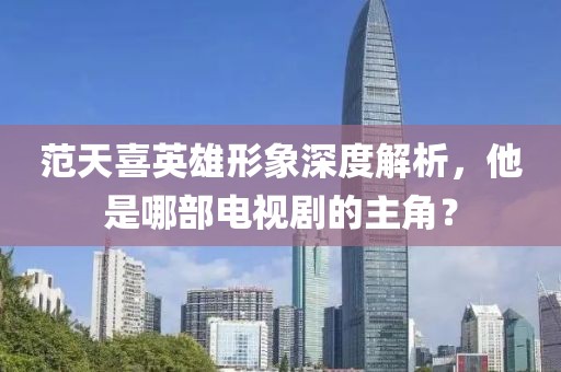 范天喜英雄形象深度解析，他是哪部电视剧的主角？