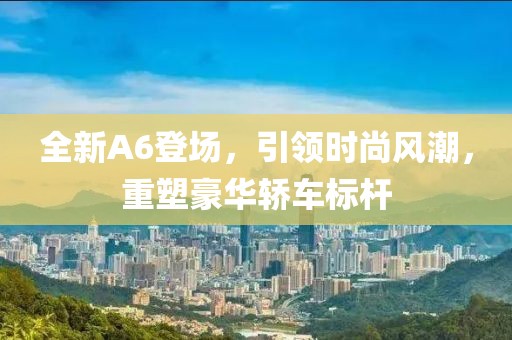 全新A6登场，引领时尚风潮，重塑豪华轿车标杆
