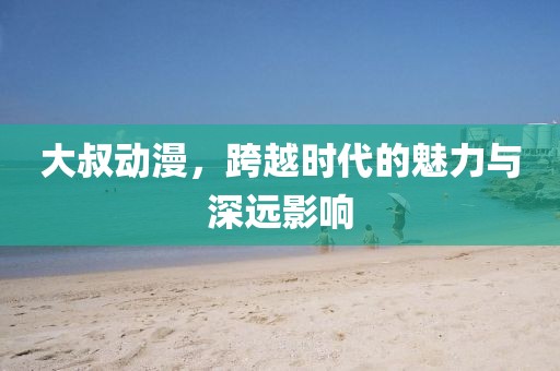大叔动漫，跨越时代的魅力与深远影响