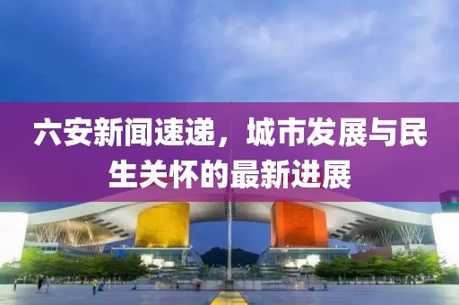 六安新闻速递，城市发展与民生关怀的最新进展
