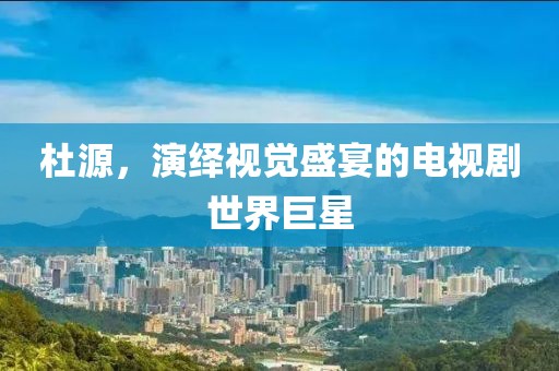 杜源，演绎视觉盛宴的电视剧世界巨星