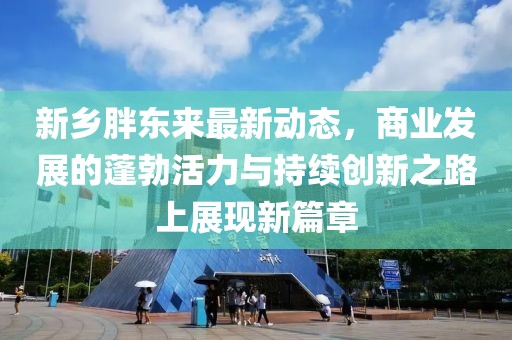 新乡胖东来最新动态，商业发展的蓬勃活力与持续创新之路上展现新篇章