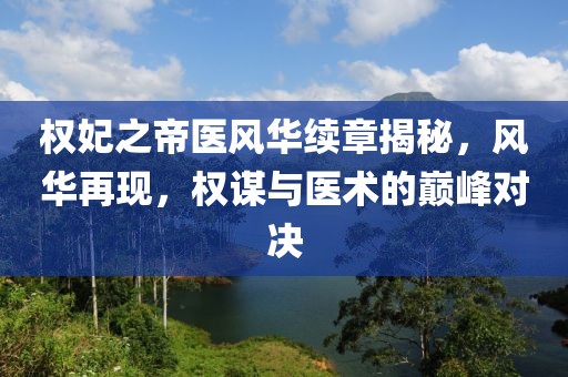 权妃之帝医风华续章揭秘，风华再现，权谋与医术的巅峰对决