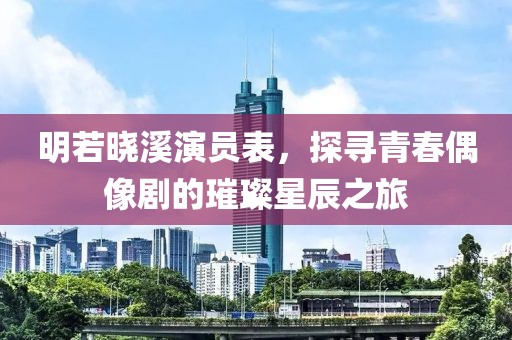 明若晓溪演员表，探寻青春偶像剧的璀璨星辰之旅