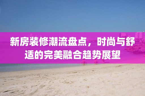 新房装修潮流盘点，时尚与舒适的完美融合趋势展望
