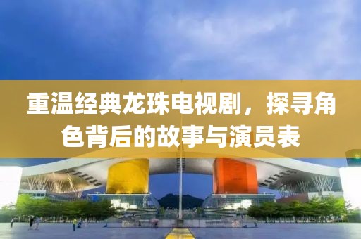 重温经典龙珠电视剧，探寻角色背后的故事与演员表