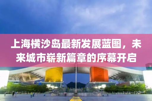 上海横沙岛最新发展蓝图，未来城市崭新篇章的序幕开启