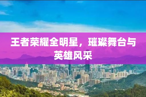 王者荣耀全明星，璀璨舞台与英雄风采