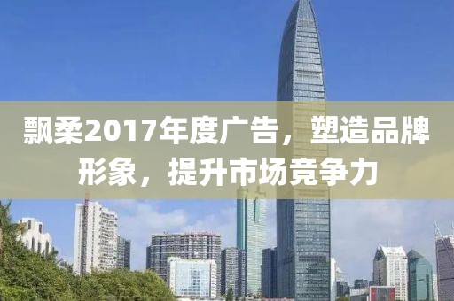 飘柔2017年度广告，塑造品牌形象，提升市场竞争力