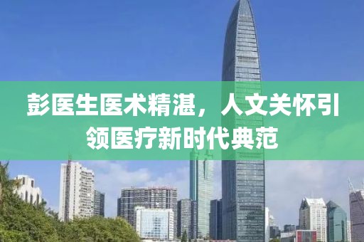 彭医生医术精湛，人文关怀引领医疗新时代典范