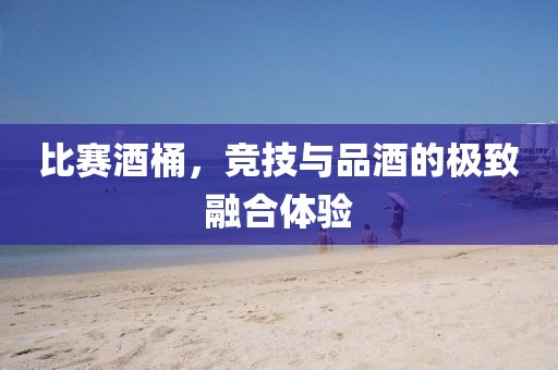 比赛酒桶，竞技与品酒的极致融合体验