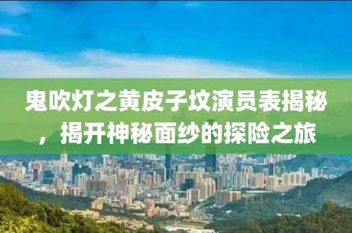 鬼吹灯之黄皮子坟演员表揭秘，揭开神秘面纱的探险之旅